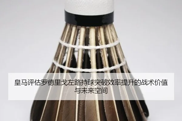 皇马评估罗德里戈左路持球突破效率提升的战术价值与未来空间